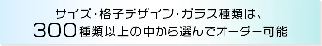 サイズ・格子デザイン・ガラス種類は、300種類以上の中から選んでオーダー可能