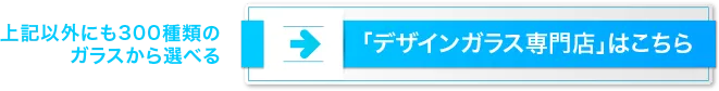 上記以外にも300種類のガラスから選べる「デザインガラス専門店」はこちら