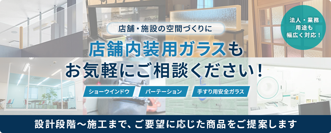 店舗・施設の空間づくりに店舗内装用ガラスもお気軽にご相談ください！ ショーウインドウ パーテーション 手すり用安全ガラス 法人・業務用途も幅広く対応！ 設計段階～施工まで、ご要望に応じた商品をご提案します