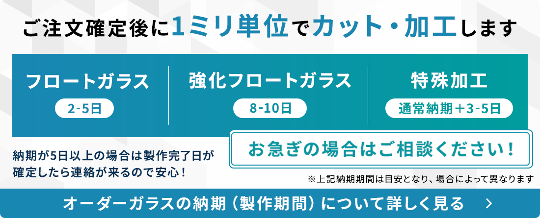 ご注文確定後に1ミリ単位でカット・加工します フロートガラス（2-5日） 強化フロートガラス（8-10日） 特殊加工（通常納期＋3-5日） お急ぎの場合はご相談ください！ 納期が5日以上の場合は製作完了日が確定したら連絡が来るので安心！ ※上記納期期間は目安となり、場合によって異なります オーダーガラスの納期（製作期間）について詳しく見る
