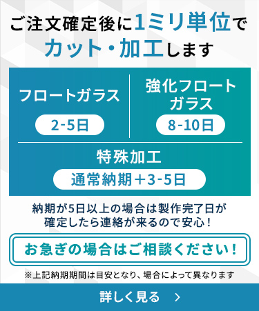 ご注文確定後に1ミリ単位でカット・加工します フロートガラス（2-5日） 強化フロートガラス（8-10日） 特殊加工（通常納期＋3-5日） お急ぎの場合はご相談ください！ 納期が5日以上の場合は製作完了日が確定したら連絡が来るので安心！ ※上記納期期間は目安となり、場合によって異なります オーダーガラスの納期（製作期間）について詳しく見る