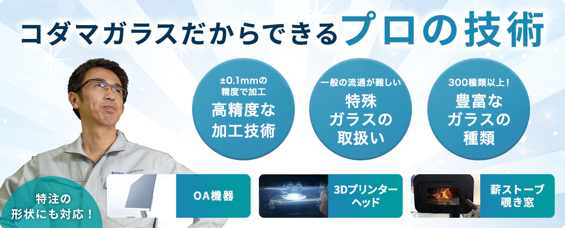 コダマガラスだからできるプロの技術 ±0.1mmの精度で加工 高精度な加工技術 一般の流通が難しい 特殊ガラスの取扱い 300種類以上！ 豊富なガラスの種類 OA機器 3Dプリンターヘッド 薪ストーブ覗き窓 特注の形状にも対応！