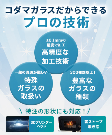 コダマガラスだからできるプロの技術 ±0.1mmの精度で加工 高精度な加工技術 一般の流通が難しい 特殊ガラスの取扱い 300種類以上！ 豊富なガラスの種類 OA機器 3Dプリンターヘッド 薪ストーブ覗き窓 特注の形状にも対応！