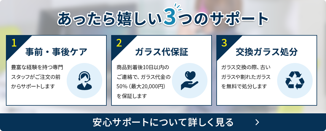 あったら嬉しい3つのサポート 1 事前・事後ケア 豊富な経験を持つ専門スタッフがご注文の前からサポートします 3 ガラス代保証 商品到着後10日以内のご連絡で、ガラス代金の50％（最大20,000円）を保証します 3 交換ガラス処分 ガラス交換の際、古いガラスや割れたガラスを無料で処分します 安心サポートについて詳しく見る