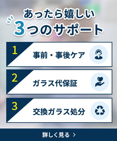 あったら嬉しい3つのサポート 1 事前・事後ケア 豊富な経験を持つ専門スタッフがご注文の前からサポートします 3 ガラス代保証 商品到着後10日以内のご連絡で、ガラス代金の50％（最大20,000円）を保証します 3 交換ガラス処分 ガラス交換の際、古いガラスや割れたガラスを無料で処分します 安心サポートについて詳しく見る
